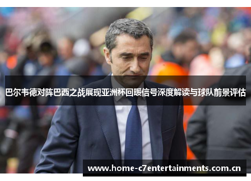 巴尔韦德对阵巴西之战展现亚洲杯回暖信号深度解读与球队前景评估