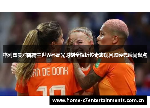 格列兹曼对阵荷兰世界杯高光时刻全解析传奇表现回顾经典瞬间盘点